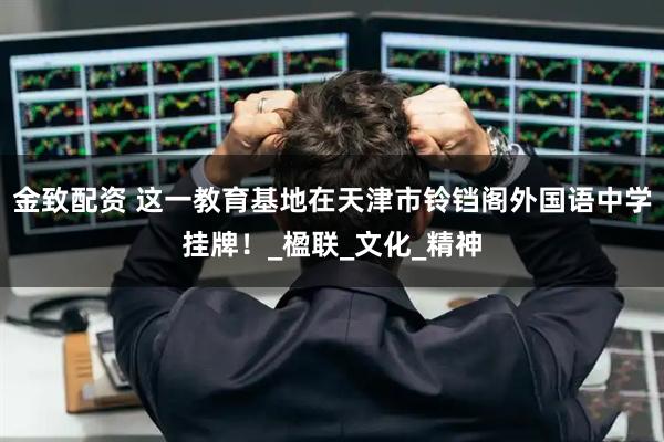 金致配资 这一教育基地在天津市铃铛阁外国语中学挂牌！_楹联_文化_精神