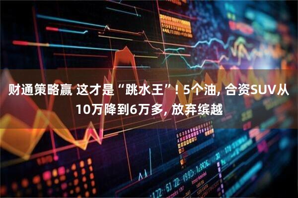 财通策略赢 这才是“跳水王”! 5个油, 合资SUV从10万降到6万多, 放弃缤越