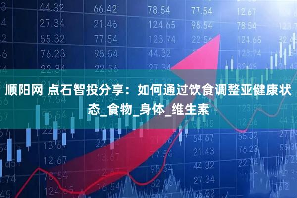 顺阳网 点石智投分享：如何通过饮食调整亚健康状态_食物_身体_维生素