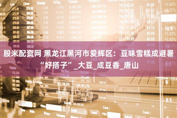 股米配资网 黑龙江黑河市爱辉区：豆味雪糕成避暑“好搭子”_大豆_成豆香_唐山