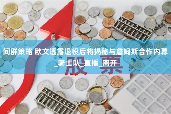 间群策略 欧文透露退役后将揭秘与詹姆斯合作内幕_骑士队_直播_离开