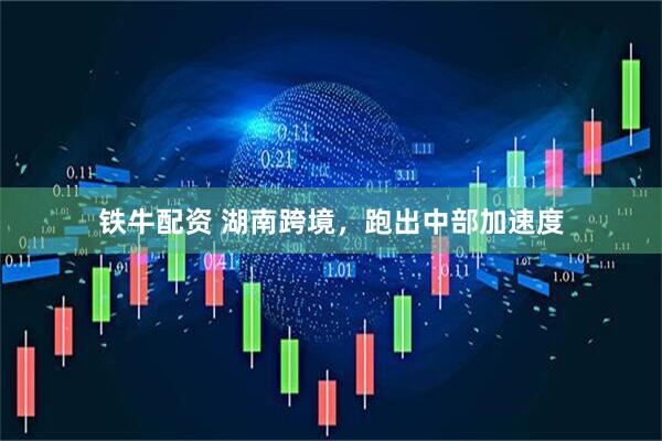 铁牛配资 湖南跨境，跑出中部加速度