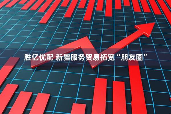 胜亿优配 新疆服务贸易拓宽“朋友圈”