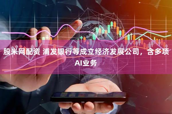 股米网配资 浦发银行等成立经济发展公司，含多项AI业务