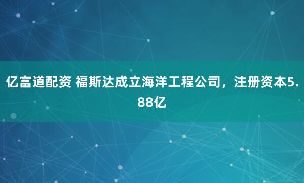 亿富道配资 福斯达成立海洋工程公司，注册资本5.88亿