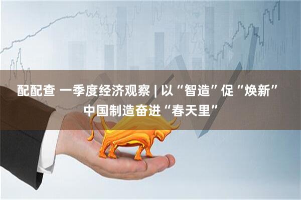 配配查 一季度经济观察 | 以“智造”促“焕新” 中国制造奋进“春天里”