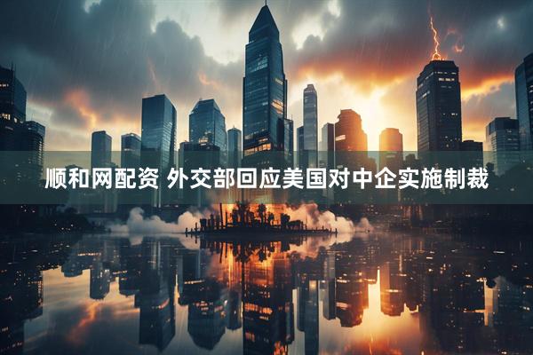 顺和网配资 外交部回应美国对中企实施制裁